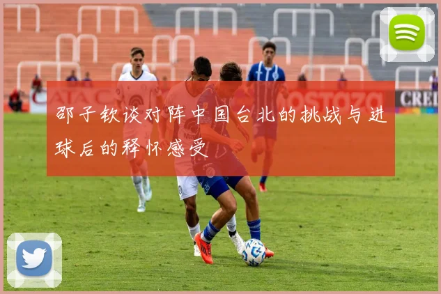 邵子钦谈对阵中国台北的挑战与进球后的释怀感受
