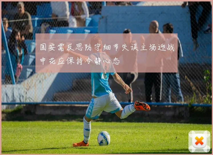 国安需反思防守细节失误主场迎战申花应保持冷静心态