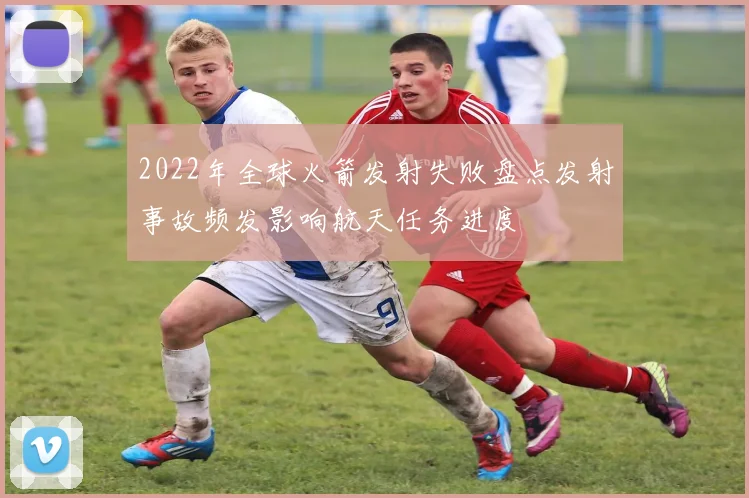 2022年全球火箭发射失败盘点发射事故频发影响航天任务进度