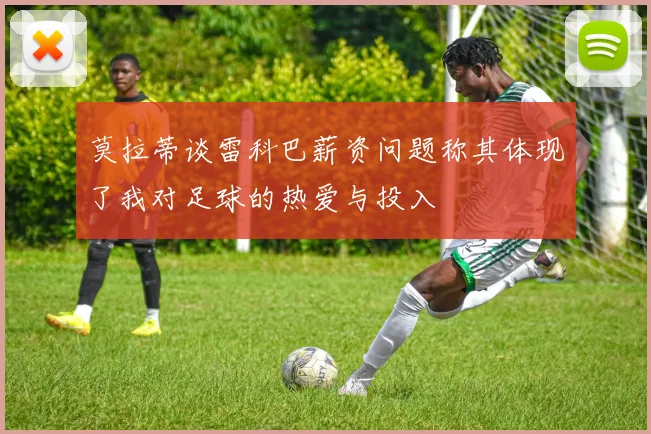 莫拉蒂谈雷科巴薪资问题称其体现了我对足球的热爱与投入