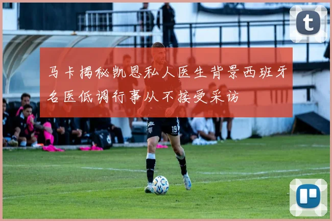 马卡揭秘凯恩私人医生背景西班牙名医低调行事从不接受采访