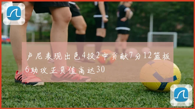 卢尼表现出色4投2中贡献7分12篮板6助攻正负值高达30