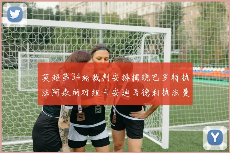 英超第34轮裁判安排揭晓巴罗特执法阿森纳对纽卡安迪马德利执法曼城赛事