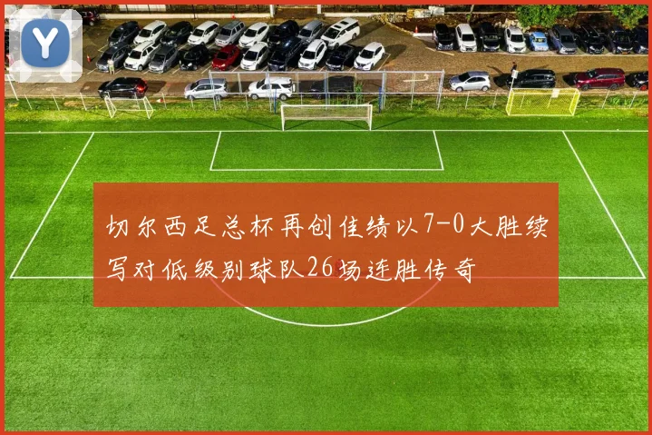 切尔西足总杯再创佳绩以7-0大胜续写对低级别球队26场连胜传奇
