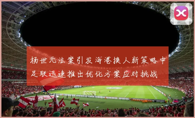 杨世元法案引发海港换人新策略中足联迅速推出优化方案应对挑战