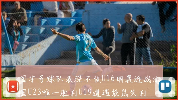 国字号球队表现不佳U16明晨迎战法国U23唯一胜利U19遭遇袋鼠失利