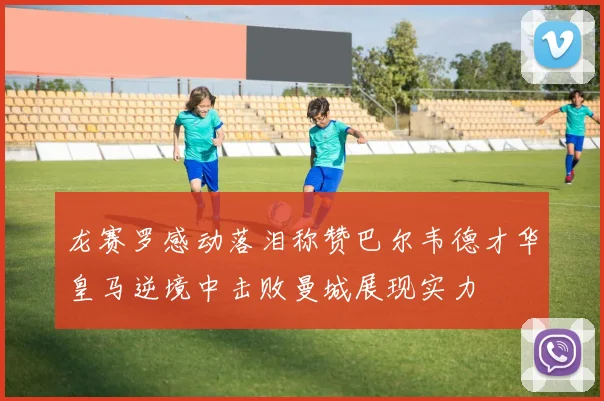 龙赛罗感动落泪称赞巴尔韦德才华皇马逆境中击败曼城展现实力