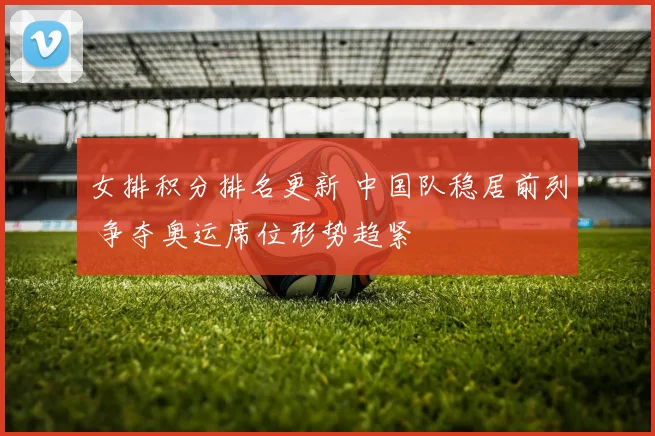 女排积分排名更新 中国队稳居前列 争夺奥运席位形势趋紧