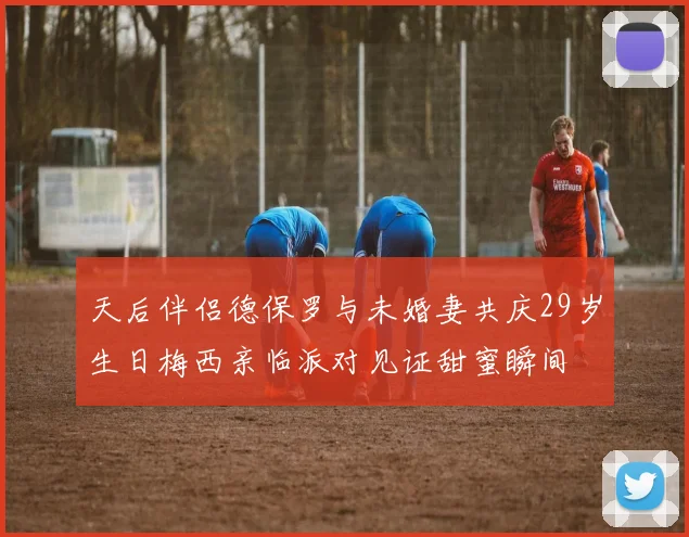 天后伴侣德保罗与未婚妻共庆29岁生日梅西亲临派对见证甜蜜瞬间