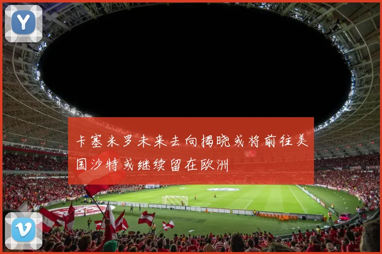 卡塞米罗未来去向揭晓或将前往美国沙特或继续留在欧洲