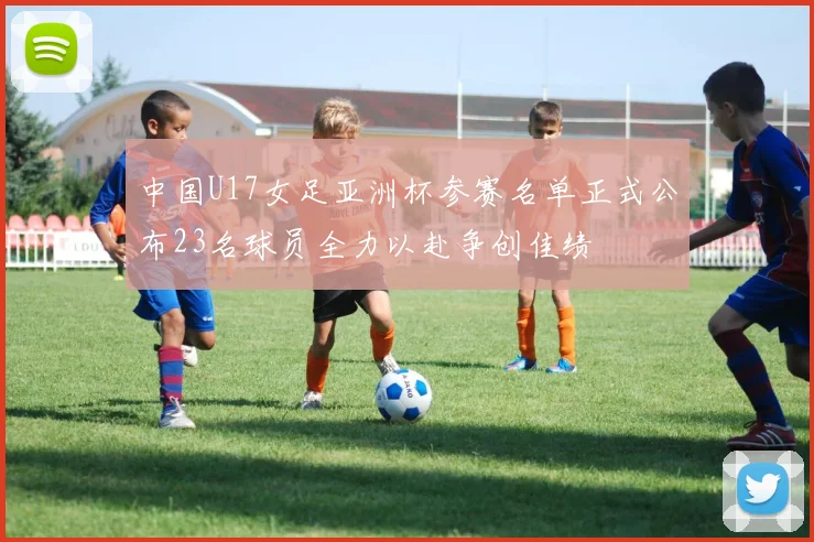 中国U17女足亚洲杯参赛名单正式公布23名球员全力以赴争创佳绩