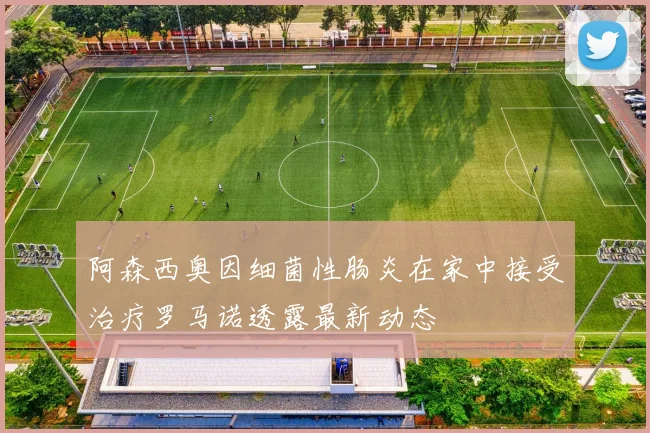 阿森西奥因细菌性肠炎在家中接受治疗罗马诺透露最新动态