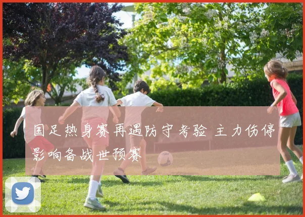 国足热身赛再遇防守考验 主力伤停影响备战世预赛