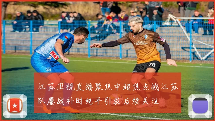 江苏卫视直播聚焦中超焦点战江苏队鏖战补时绝平引发后续关注